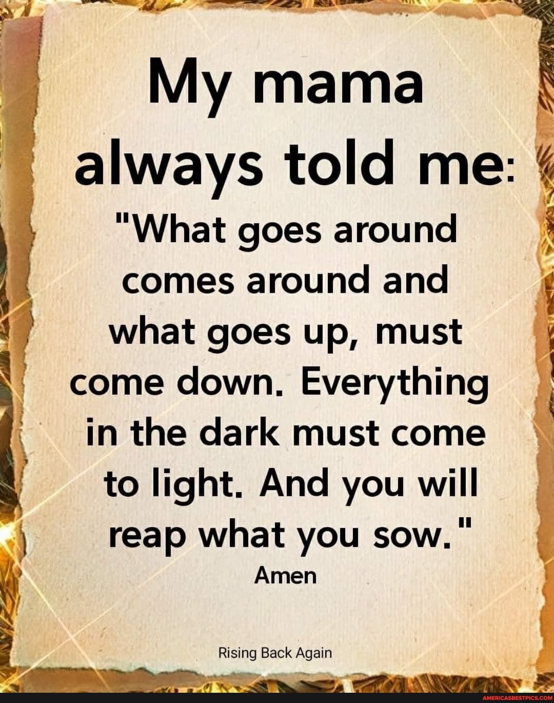 My mama always told me:
"What goes around comes around and what goes up, must come down. Everything in the dark must come I to light. And you will reap what you sow."
Amen
Rising Back Again