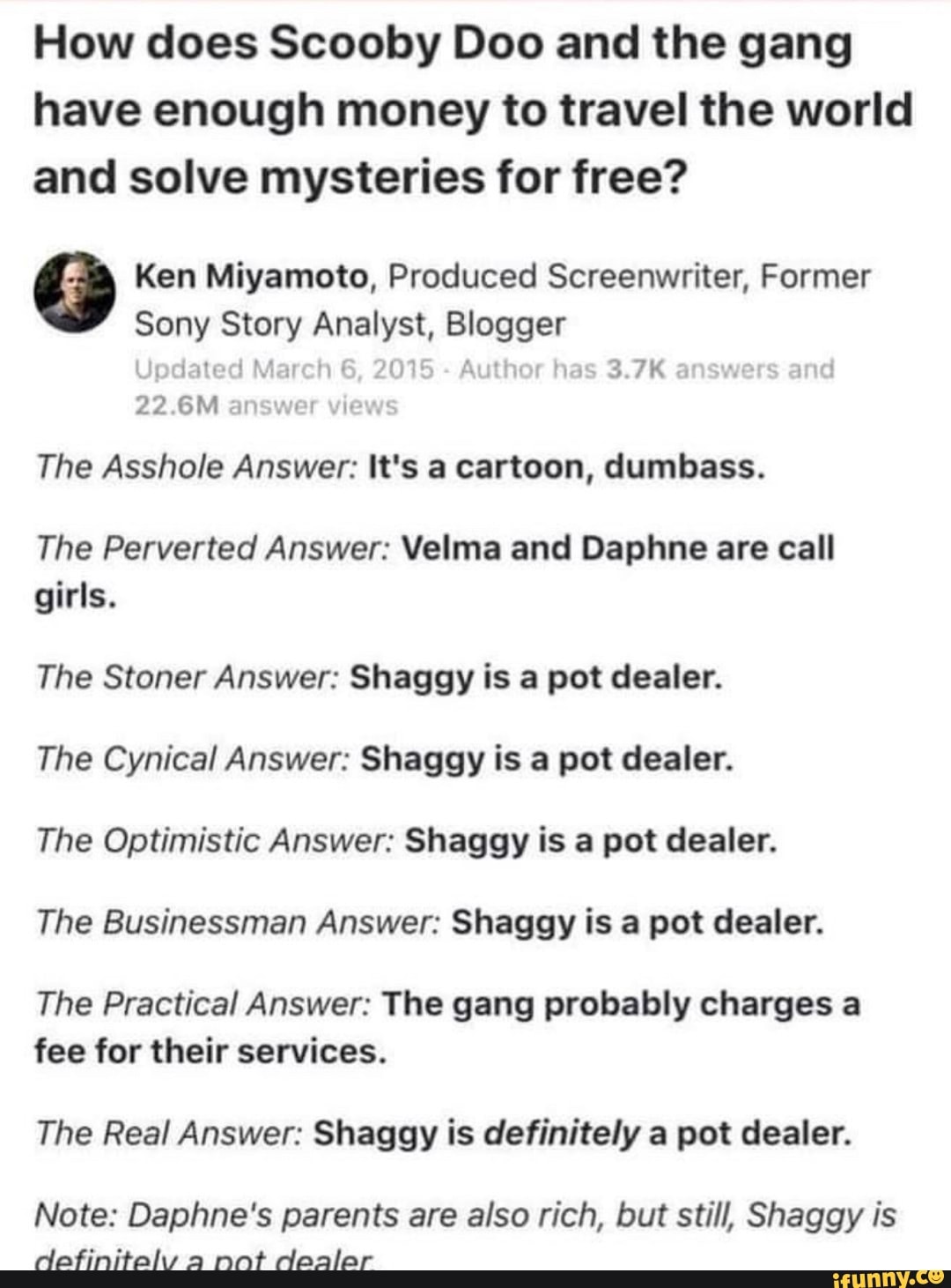 How does Scooby Doo and the gang
have enough money to travel the world
and solve mysteries for free?
é2 Ken Miyamoto, Produced Screenwriter, Former
Sony Story Analyst, Blogger
jpdated March 6,
2015 Author has 3.7K
22.6M answer view:
The Asshole Answer: It's a cartoon, dumbass.
The Perverted Answer: Velma and Daphne are call
girls.
The Stoner Answer: Shaggy is a pot dealer.
The Cynical Answer: Shaggy is a pot dealer.
The Optimistic Answer: Shaggy is a pot dealer.
The Businessman Answer: Shaggy is a pot dealer.
The Practical Answer: The gang probably charges a
fee for their services.
The Real Answer: Shaggy is definitely a pot dealer.
Note: Daphne's parents are also rich, but still, Shaggy is
definitely a nat dealar
