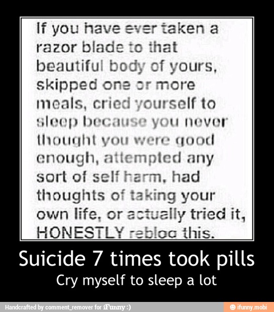 If you have
razor blade to
that
beautiful b of yours,
skipped one or more
meals, cried yourself to
sleep because you never
thought vou were
quod
enough, attempted any
sort of self h had
thoughts oft g your
own life, or a ally tried it,
HONESTLY rebicc this. - Suicide 7 times took pills
Cry myself to sleep a lot