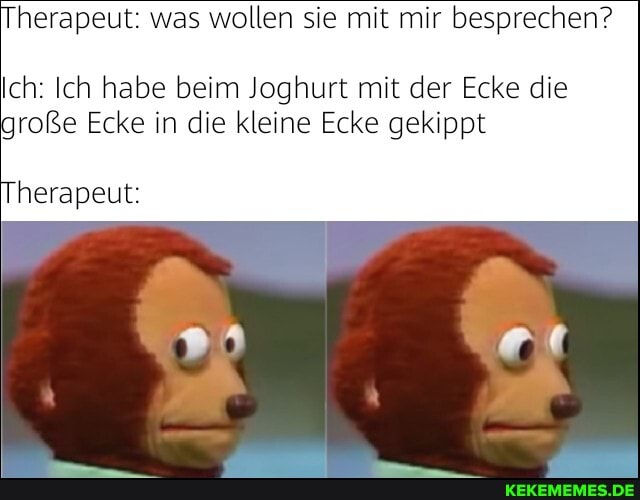 herapeut: was wollen sie mit mir besprechen?
Ich: Ich habe beim Joghurt mit der Ecke die
große Ecke in die kleine Ecke gekippt
herapeut: