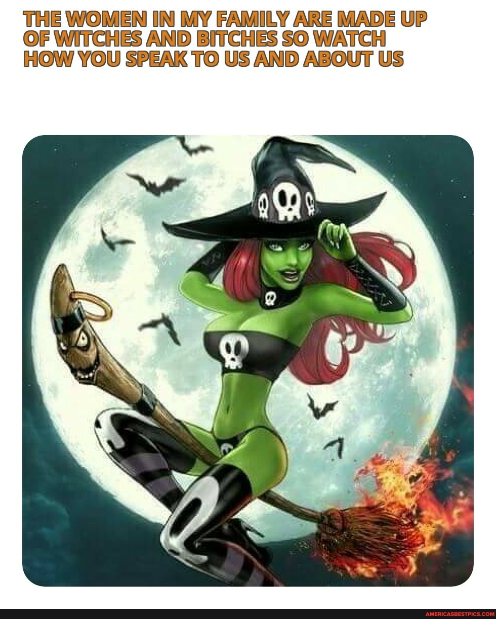 THE WOMEN IN MY FAMILY ARE MADE UP OF WITCHES AND BITCHES SO WATCH HOW YOU SPEAK TO US AND ABOUT US