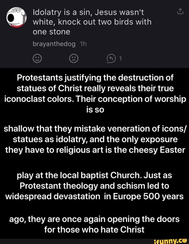 Idolatry is a sin, Jesus wasn't white, knock out two birds with
one stone
Protestants justifying the destruction of
statues of Christ really reveals their true
iconoclast colors. Their conception of worship
shallow that they mistake veneration of icons/
statues as idolatry, and the only exposure
they have to religious art is the cheesy Easter
play at the local baptist Church. Just as
Protestant theology and schism led to
widespread devastation in Europe 500 years
ago, they are once again opening the doors
for those who hate Christ - ago, they are once again opening the doors for those who hate Christ