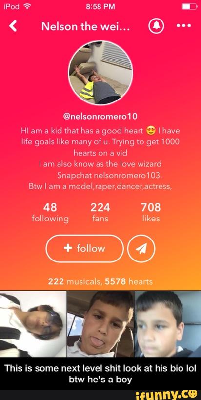 HI am a
kid that has a
good heart e I have
life goals like many of u.
Trying w ga 1000
hearts an a vid
I am also know as
'the luvs M2
Snapchat nel'so'n
This is some next level shit look at his bio IoI
btw he's a boy - This is some next level shit look at his bio lol btw he's a boy