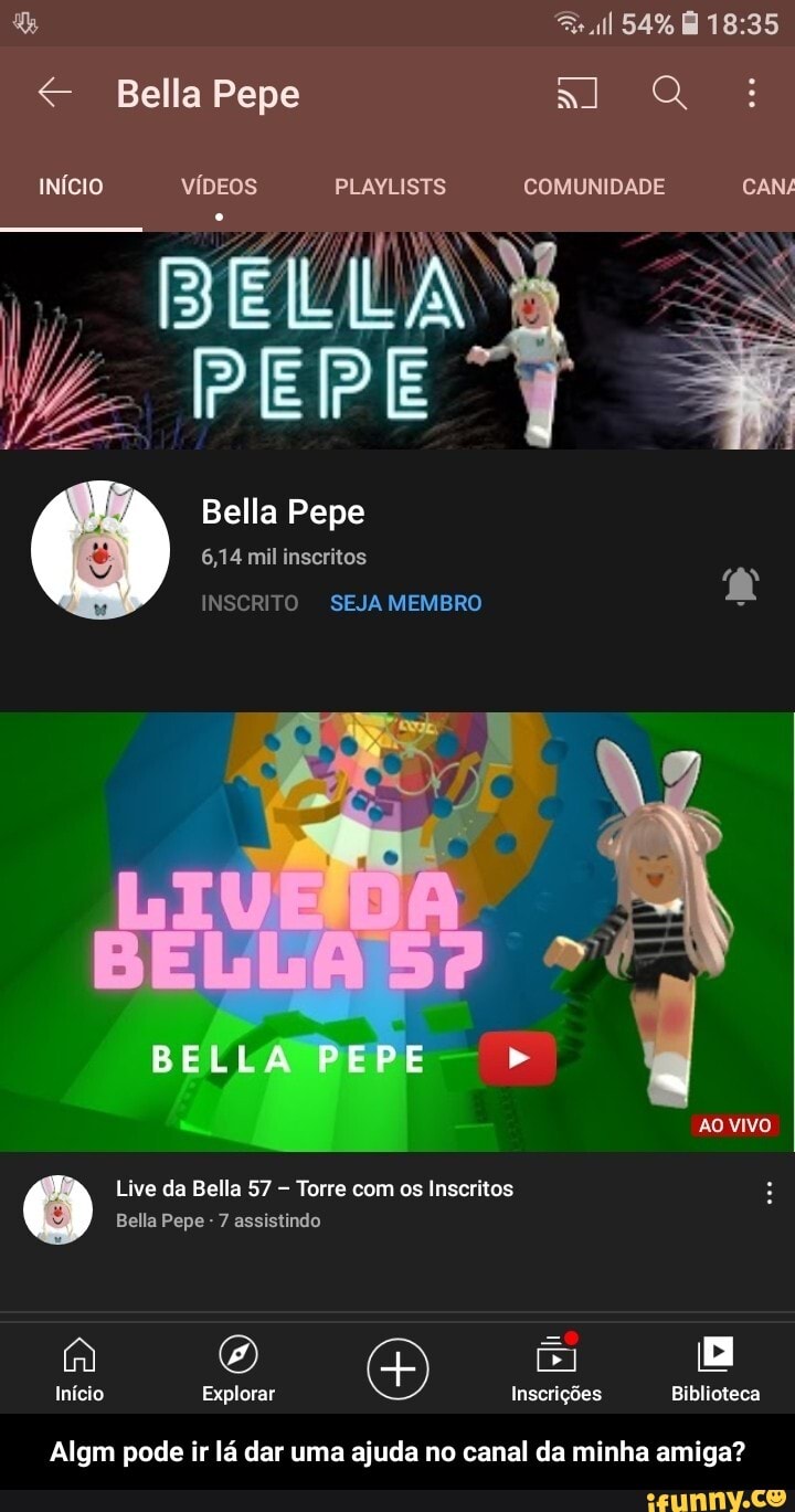 Bella Pepe
54%
INÍCIO VÍDEOS PLAYLISTS COMUNIDADE CAN/
BÉLLA PEPE
Bella Pepe
6,14 mil inscritos
INSCRITO SEJA MEMBRO
AO VIVO
Live da Bella 57 Torre com os Inscritos
Bella Pepe - 7 assistindo
2) O) E Início Explorar Inscrições Biblioteca
Algm pode ir lá dar uma ajuda no canal da minha amiga? - Algm pode ir lá dar uma ajuda no canal da minha amiga?