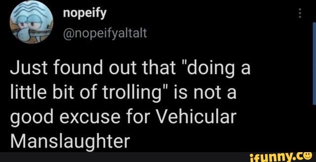 nopeity
Just found out that "doing a little bit of trolling" is not a good excuse for Vehicular
Manslaughter