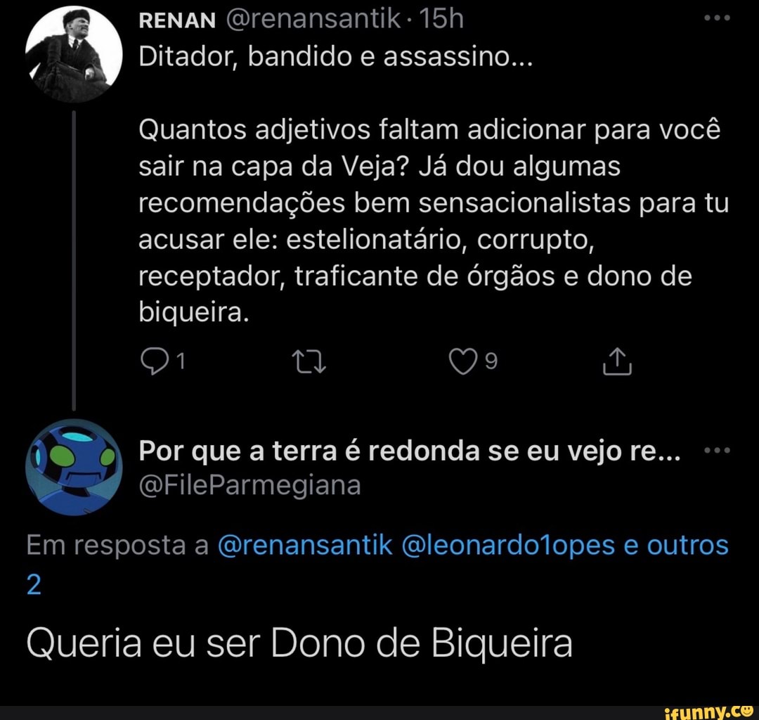 RENAN (Orenansantik
Ditador, bandido e assassino...
Quantos adjetivos faltam adicionar para você sair na capa da Veja? Já dou algumas recomendações bem sensacionalistas para tu acusar ele: estelionatário, corrupto, receptador, traficante de órgãos e dono de biqueira.
ty 99 o; Por que a terra é redonda se eu vejo re...
(DFileParmegiana
Em resposta a Qrenansantik Qleonardolopes e outros
2
Queria eu ser Dono de Biqueira