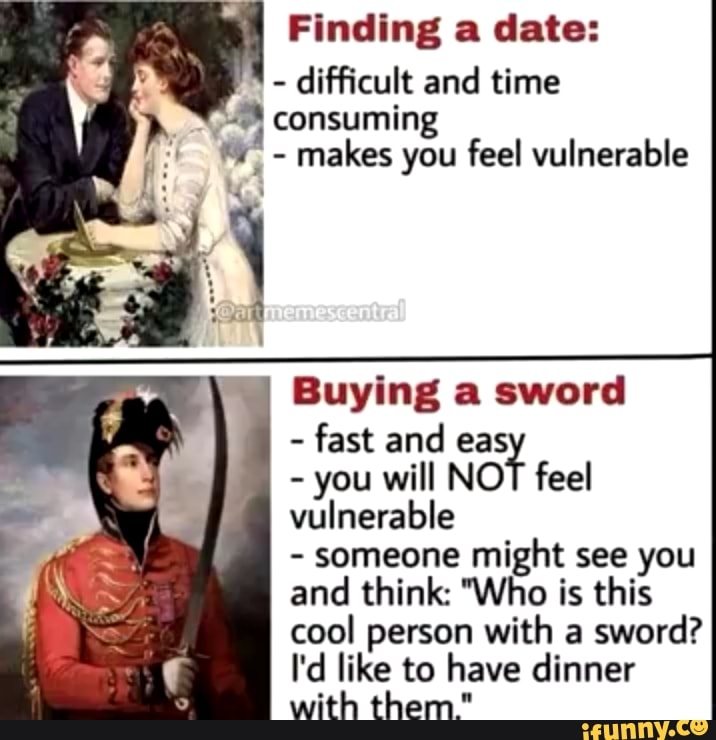 Finding a date:
difficult and time
8 consuming
makes you feel vulnerable
A
y
Mas
I
Buying a sword
fast and eas
you will NOT feel
vulnerable
someone might see you
and think: "Who is this
cool person with a
sword?
I'd like to have dinner
with them."