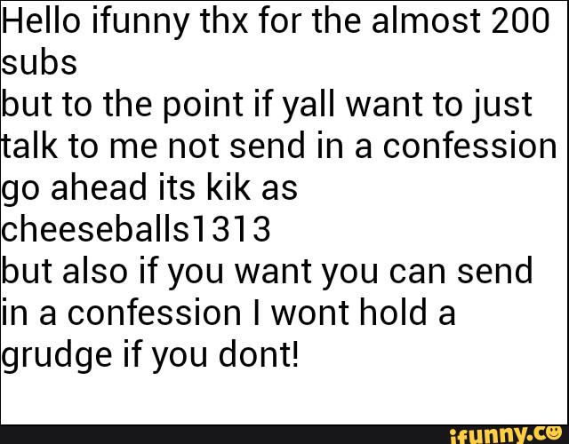 Hello ifunny thx for the almost 200
subs
but to the point if ya” want to just
talk to me not send in a confession
go ahead its kik as
cheeseballs1313
but also if you want you can send
in a confession Iwont hold a
grudge if you dont!