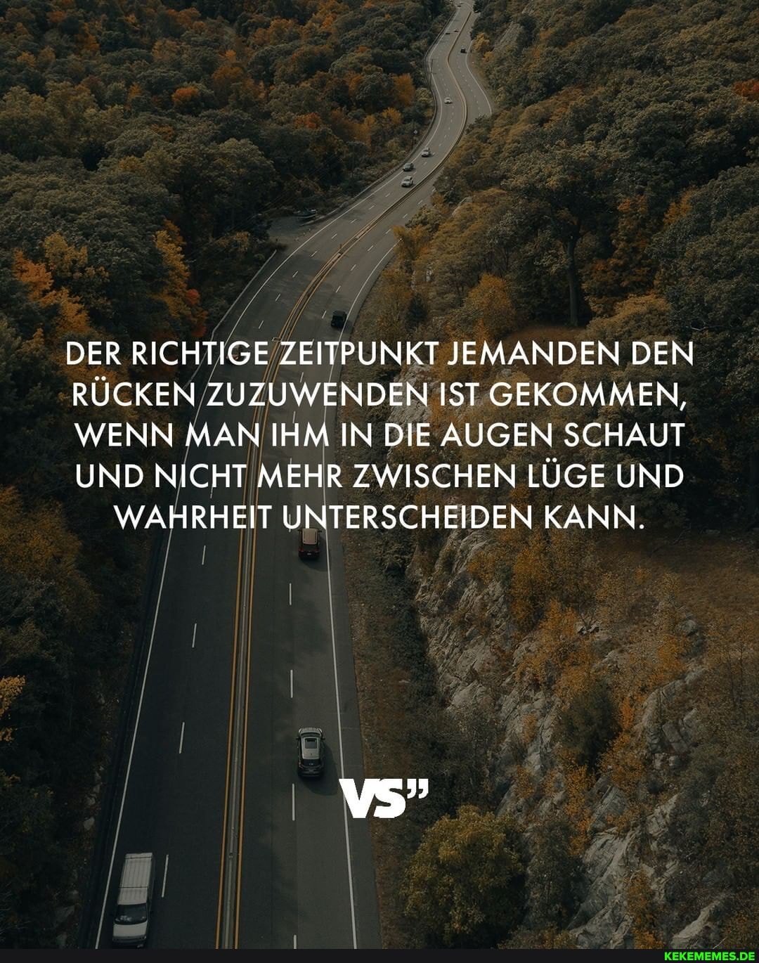 DER RICHTIGE ZEITPUNKT JEMANDEN DEN RÜCKEN ZUZUWENDEN IST GEKOMMEN,
WENN MAN IHM IN DIE AUGEN SCHAUT UND NICHT MEHR ZWISCHEN LÜGE UND WAHRHEIT UNTERSCHEIDEN KANN.