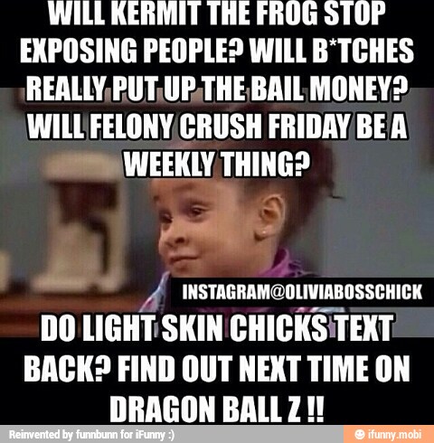 WILL KERMIT THE FROG STOP
EXPOSING PEOPLE? WILL B*TCHES
REALLY, PUT,UP,THE BAIL MONEY?
WILLFELONY CRUSH FRIDAY BEA
WEEKLY THING?
tias
A INSTAGRAM@OLIVIABOSSCHICK
DO LIGHT SKIN CHICKSITEXT
BACK? FIND OUT NEXT TIME ON
DRAGON BALLZ!!