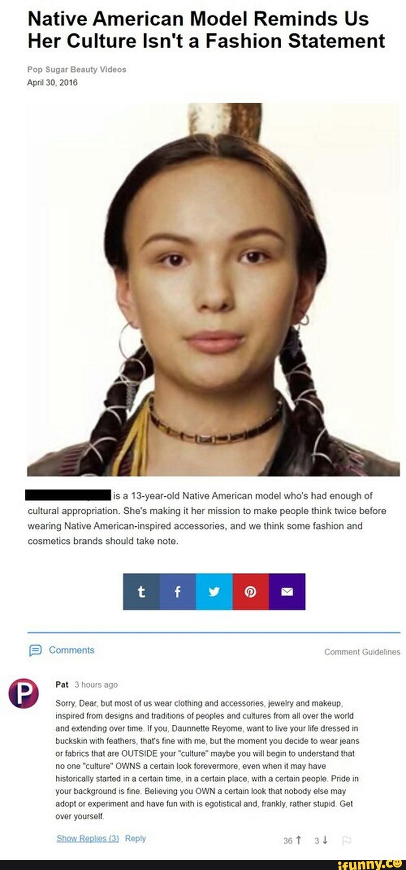 Native American Model Reminds Us
Her Culture Isn't a Fashion Statement
Pup Sugar mamy vma;
ApuISO ZOQG
- is a 13-year-old Nalive American model who's had enough ol
cultural appropriation. She's making il her mission to make people mink Mice below
weaving Native Amencan-inspired accessories. and we thunk some lashlon and
cosmetics brands should (ake nole.
«mm
9 PM 3
Sony Dear bul most of us wear clolhlng and accessones [swam and makeup
mspued lrom aesgus and uoumons ol peoples and Cullules «om au over me world
and exleumng over ume u you Daunnafle Reyome want Io live vom Me dressed m
buckskm mm leathers mars nue wum me, but me momem you decide Io wear ,eans
DY labucs lhal ave OUTSIDE your 'cuflule' maybe you wrll begin lº understand lha!
no one 'culluve” OWNS & cennm look lorevermom even when II may nave
msloncally finned In a certain (Ime, m a certain place wllh & certain people Pude m
your background Is lme Believing you OWN a cenam look mau nobody else may
adopl Dl expenmenl and have lun mm Is egollsltcal and llankly, falhar slupld Gel