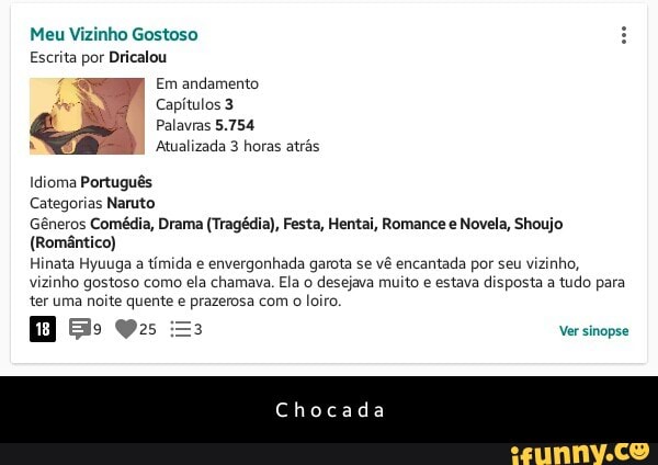 Meu Vizinho Gostoso
Escrita por Dricalou
Capítulos 3
Idioma Português
Categorias Naruto
Gêneros Comédia, Drama (Tragédia), Festa, Hentai, Romance e Novela, Shoujo
(Romântico)
Hinata Hyuuga a
tímida e
envergonhada garota se
vê encantada por seu vizinho,
vizinho gostoso como ela chamava. Ela o desejava muito e estava disposta a
tudo para
ter uma noite quente e prazerosa com o loiro. - C h o c a d a