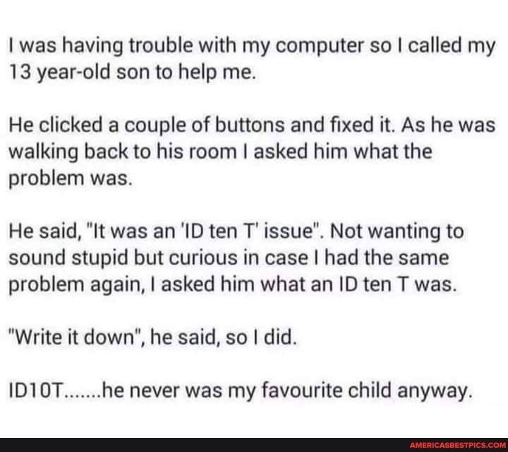 I was having trouble with my computer so I called my
13 year-old son to help me.
He clicked a couple of buttons and fixed it. As he was walking back to his room I asked him what the problem was.
He said, "It was an 'ID ten T' issue". Not wanting to sound stupid but curious in case I had the same problem again, I asked him what an ID ten T was.
"Write it down", he said, so I did.
1D10T.......he never was my favourite child anyway.