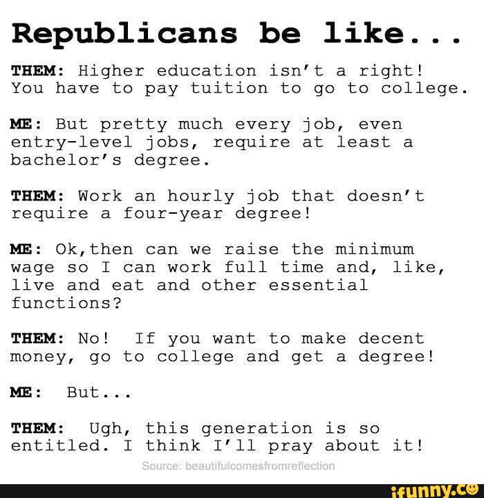 Republicans be like...
THEM: Higher education isn’t a right!
You have to pay tuition to go to college.
ME: But pretty much every job, even
entry-level jobs, require at least a
bachelor’s degree.
THEM: Work an hourly job that doesn’t
require a four-year degree!
ME: Ok,then can we
raise the minimum
wage so I can work full time and, like,
live and eat and other essential
functions?
THEM: No! If you want to make decent
money, go to college and get a degree!
ME: But...
THEM: Ugh, this generation is so
entitled. I think I'll pray about it!