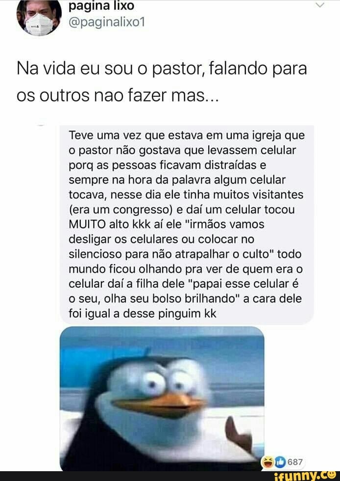 pagina lixo paginalixo1
Na vida eu sou o pastor, falando para os outros nao fazer mas...
Teve uma vez que estava em uma igreja que o pastor não gostava que levassem celular porq as pessoas ficavam distraídas e sempre na hora da palavra algum celular tocava, nesse dia ele tinha muitos visitantes
(era um congresso) e daí um celular tocou
MUITO alto kkk aí ele "irmãos vamos desligar os celulares ou colocar no silencioso para não atrapalhar o culto" todo mundo ficou olhando pra ver de quem era o celular daí a filha dele "papai esse celular é o seu, olha seu bolso brilhando" a cara dele foi igual a desse pinguim kk