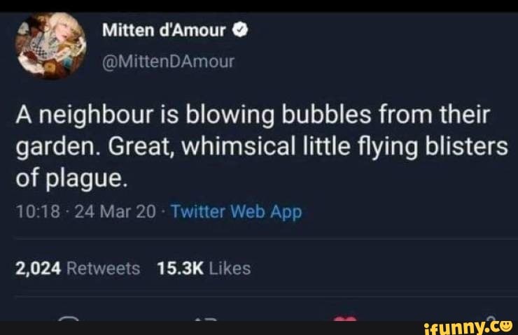 a Mitten d'Amour E
A neighbour is blowing bubbles from their
garden. Great, whimsical little flying blisters
of plague.
10:18
24 Mar 20
Twitter Web App
