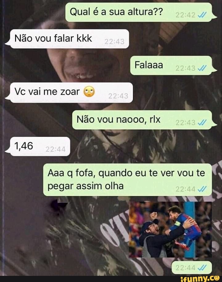 Qual é a sua altura??
Vc vai me zoar (us
Não vou naooo, rlx
Aaa q fofa, quando eu te ver vou te
pegar assim olha