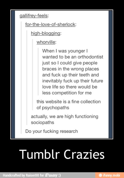 gallifrey-feels:
for-the-love-of.
whorville:
When I was younger I
wanted to be an orthodontist
just so I could give people
braces in the wrong places
and fuck up their teeth and
inevitably fuck up their future
love life so there would be
less competition for me
this website is a fine collection
of psychopaths
actually, we are high functioning
sociopaths
Do your fucking research
Tumblr Crazies - Tumblr Crazies