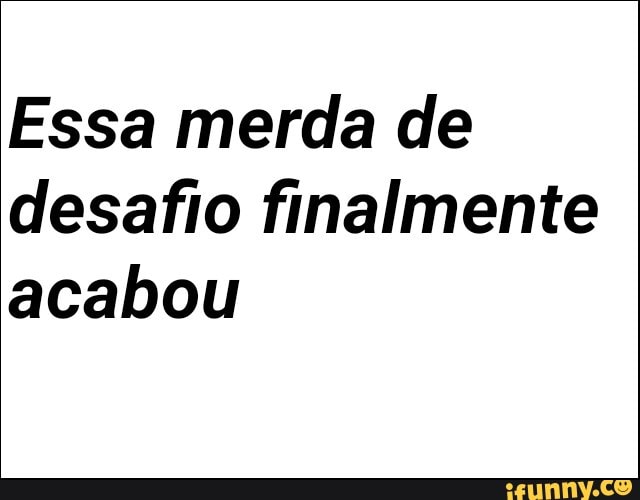 Essa merda de
desafio finalmente
acabou