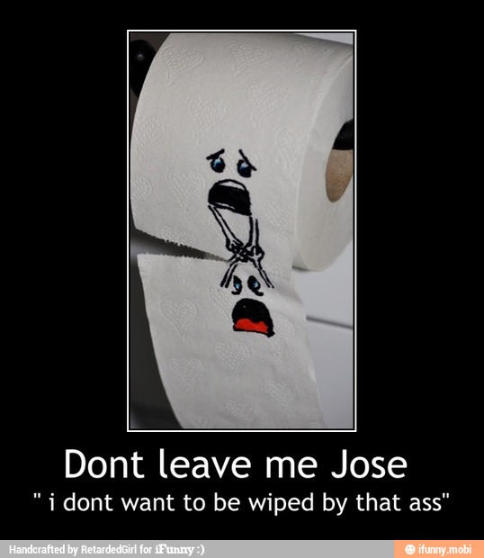 Dont leave me Jose
"i dont want to be wiped by that ass" - Dont leave me Jose
" i dont want to be wiped by that ass"