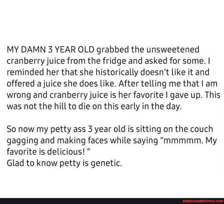 MY DAMN 3 YEAR OLD grabbed the unsweetened cranberry juice from the fridge and asked for some. I reminded her that she historically doesn't like it and offered a juice she does like. After telling me that I am wrong and cranberry juice is her favorite I gave up. This was not the hill to die on this early in the day.
So now my petty ass 3 year old is sitting on the couch gagging and making faces while saying "mmmmm. My favorite is delicious! "
Glad to know petty is genetic.