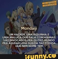Mondaiji
UM HACKER, UMA RIQUINHA E
UMA MALUCA QUE FALA COM ANIMAIS.
SÃO INVOCADOS PRA QUTRO MUNDO
PRA AJUDAR UMA GUILDA TÃO FODIDA.
QUE NEM NOME TEM