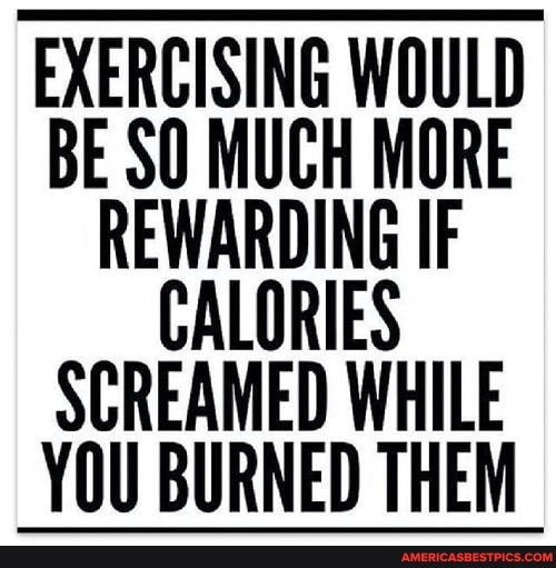 EXERCISING WOULD BE SO MUCH MORE EWARDING IF CALORIES SCREAMED WHILE YOU BURNED THEM