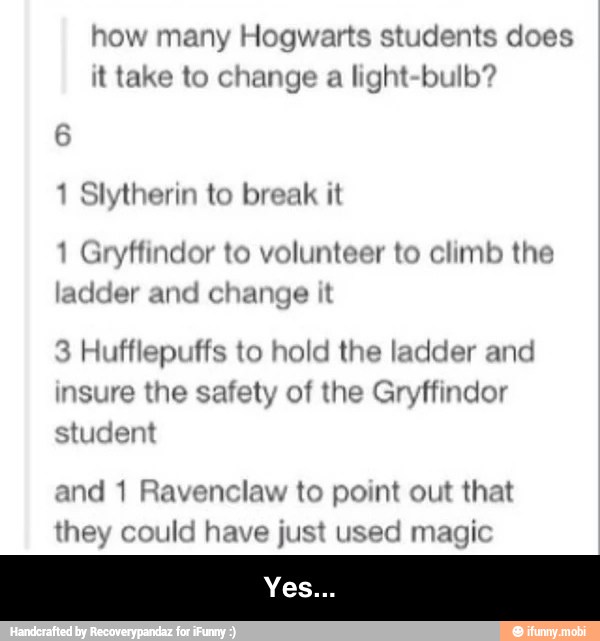 how many Hogwarts students does
it take to change a
light-bulb?
6
1 Slytherin to break it
1 Gryffindor to volunteer to climb the
ladder and change it
3 Hufflepuffs to hold the ladder and
insure the safety of the Gryffindor
student
and 1 Ravenclaw to point out that - Yes...