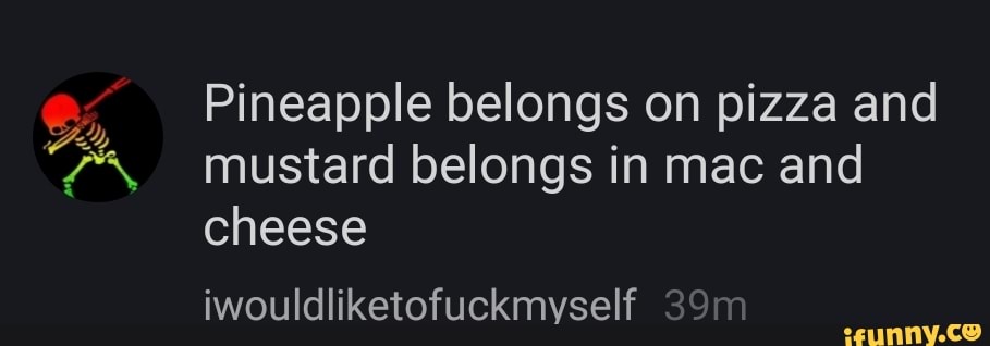 Pineapple belongs on pizza and mustard belongs in mac and cheese
iwouldliketofuckmyself