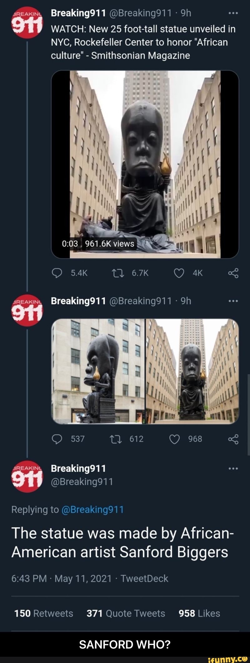 Breaking911 @Breaking911 Sh
WATCH: New 25 foot tall statue unveiled in
NYC, Rockefeller Center to honor "African culture" - Smithsonian Magazine
6.7K
5.4K
3REAKING
Breaking911 @Breaking911 Sh
SREAKING
Breaking911
Replying to @Breaking911
968
The statue was made by African-
American artist Sanford Biggers
643 PM May 11, 2021 - TweetDeck
371 958
SANFORD WHO? - SANFORD WHO?