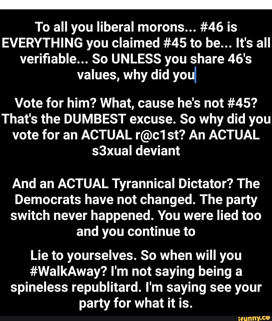 To all you liberal morons... #46 is
EVERYTHING you claimed #45 to be... It's all verifiable... So UNLESS you share 46's values, why did you
Vote for him? What, cause he's not #45?
That's the DUMBEST excuse. So why did you vote for an ACTUAL An ACTUAL s3xual deviant
And an ACTUAL Tyrannical Dictator? The
Democrats have not changed. The party
switch never happened. You were lied too and you continue to
Lie to yourselves. So when will you
#WalkAway? I'm not saying being a spineless republitard. I'm saying see your party for what it is. - Lie to yourselves. So when will you #WalkAway? I'm not saying being a spineless republitard. I'm saying see your party for what it is.