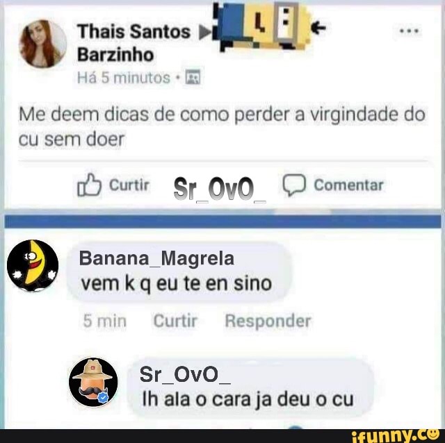 Thais Santos
Barzinho
Há 5 minutos [E
Me deem dicas de como perder a virgindade do cu sem doer
Curtir Sr 0v0O Ç) Comentar
Banana Magrela vem k q eu te en sino
min Curtir Responder
sr ovo.
Ih ala o cara ja deu o cu