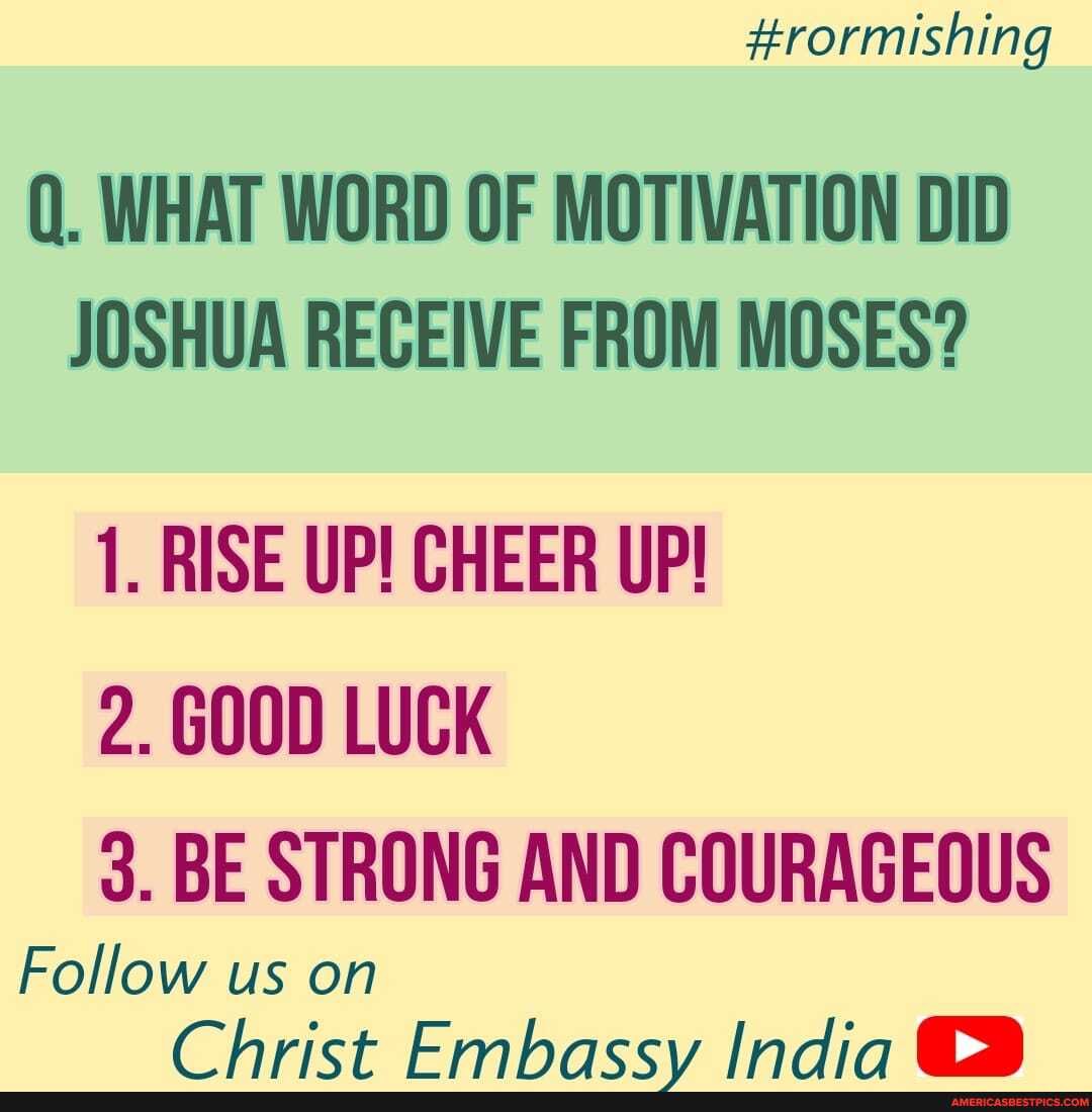#rormishing
Q. WHAT WORD OF MOTIVATION DID JOSHUA RECEIVE FROM MOSES?
1. RISE UP! CHEER UP!
2. GOOD LUCK
3. BE STRONG AND COURAGEOUS
Follow us on
Chrict Embacccy Indir