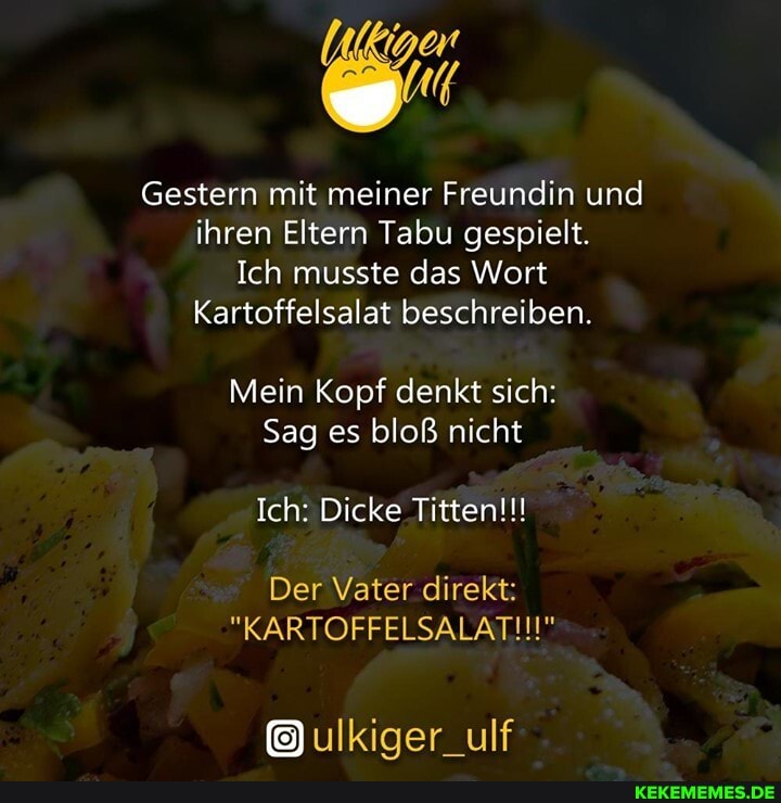 Gestern mit meiner Freundin und ihren Eltern Tabu gespielt.
Ich musste das Wort
Kartoffelsalat beschreiben.
Mein Kopf denkt sich:
Sag es bloß nicht
Ich: Dicke Titten!!!
Der Vater direkt:
"KARTOFFELSALATII!"
ulkiger_ulf