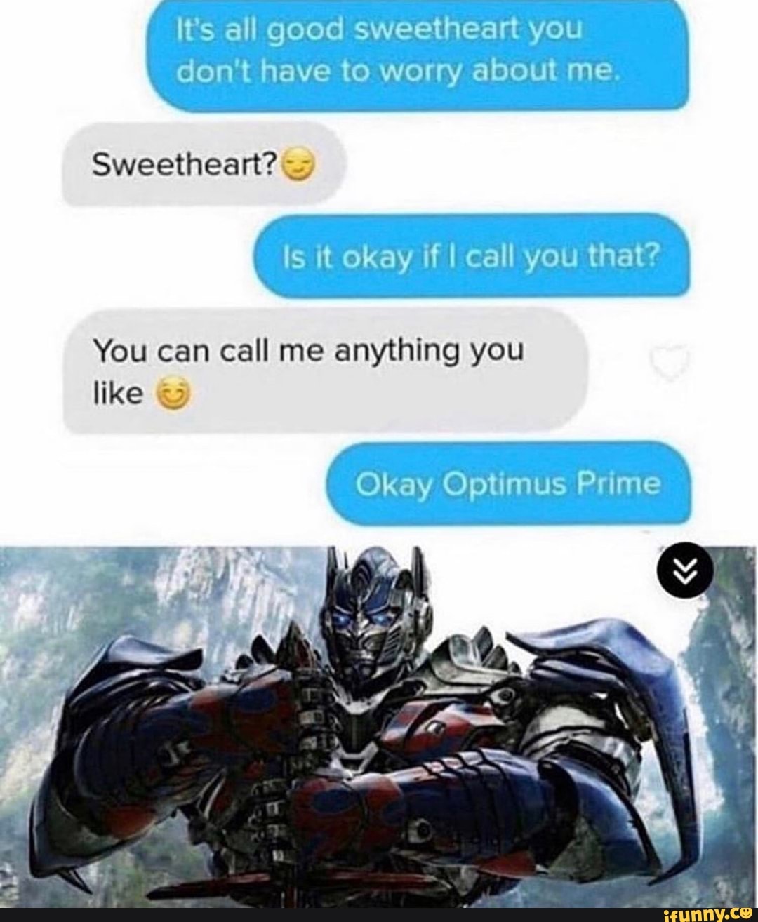 It's all good sweetheart you
don't have to worry about me.
Sweetheart?
Is it okay if I call you that?
You can call me anything you
like &
Okay Optimus Prime