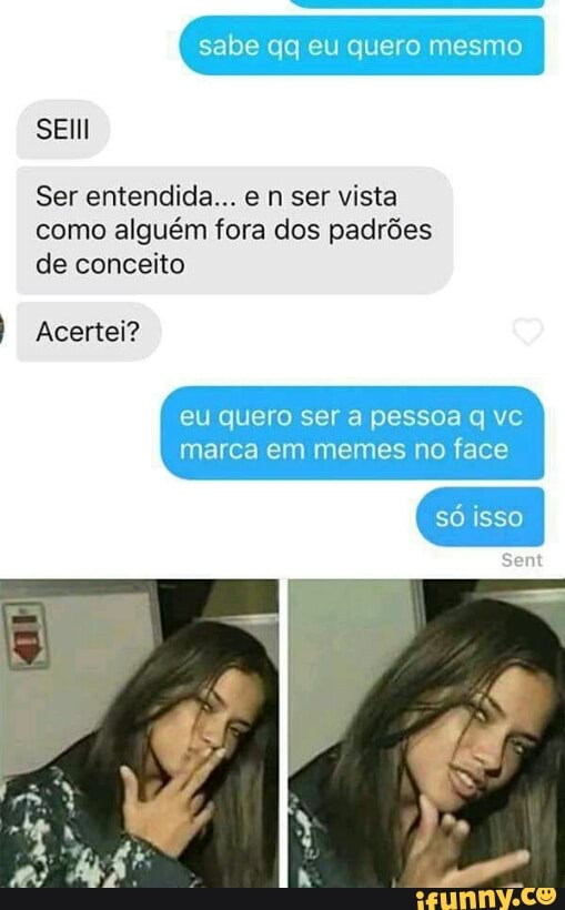 sabe qq quero
SEIll
Ser entendida... e n ser vista
como alguém fora dos padrões
de conceito
I Acertei?
eu quero ser a pessoa q vc
marca em memes no face