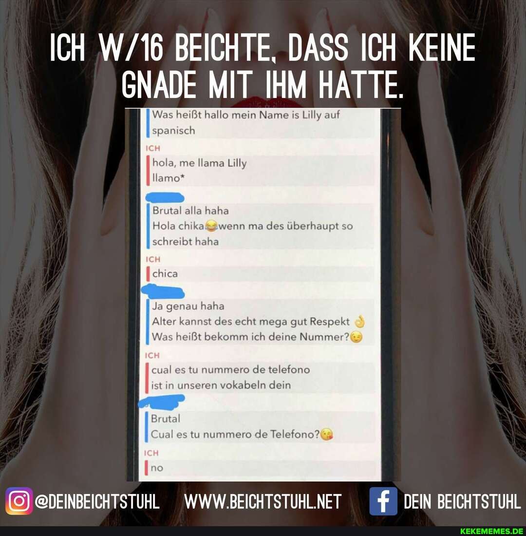 ICH BEICHTE, DASS ICH KEINE GNADE MIT IHM HATTE.
Was heißt hallo mein Name is Lilly auf spanisch
hola, me Ilama Lilly
Ilamo*
Brutal alla haha
Hola wenn ma des überhaupt so
schreibt haha
chica
Ja genau haha
Alter kannst des echt mega gut Respekt
Was heißt bekomm ich deine Nummer?%
II ist in unseren vokabeln dein
Brutal
cual es tu nummere de telefone
Cual es tu nummero de Telefono?(
@DEINBEICHTSTUHL WWW.BEICHTSTUHLNET DEIN BEICHTSTUHL