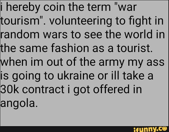 ¡ hereby coin the term "war
tourism". volunteering to fight in
random wars to see the world in
the same fashion as a tourist.
when im out of the army my ass
is going to ukraine or ill take a
30k contract i got offered in
angola.