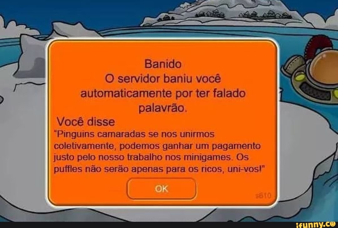 Banido
O servidor baniu você
automaticamente por ter falado
palavrão.
Você disse
"Pinguins camaradas se nos unirmos
coletivamente, podemos ganhar um pagamento
justo pelo nosso trabalho nos minigames. Os
puffles não serão apenas para os ricos, uni-vost"