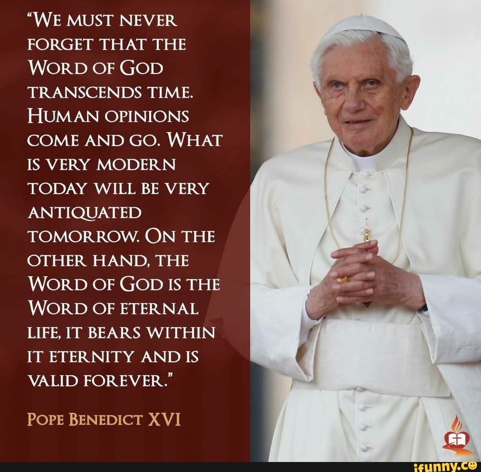 "WE MUST NEVER
FORGET THAT THE
WORD OF GOD
TRANSCENDS TIME.
HUMAN OPINIONS
COME AND GO. WHAT
IS VERY MODERN
TODAY WILL BE VERY
ANTIQUATED
TOMORROW. ON THE
OTHER HAND, THE
WORD OF GOD IS THE
WORD OF ETERNAL
LIFE, IT BEARS WITHIN
IT ETERNITY AND IS
VALID FOREVER"