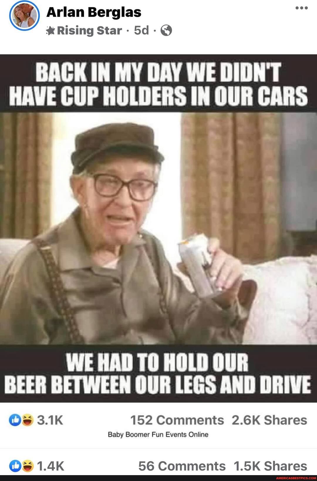 Arlan Berglas
* Rising Star -
BACK IN MY DAY WE DIDN'T HAVE CUP HOLDERS IN OUR CARS
WE HAD TO HOLD OUR BEER BETWEEN OUR LEGS AND DRIVE
152 Comments 2.6K Shares
BIZ
Baby Boomer Fun Events Online