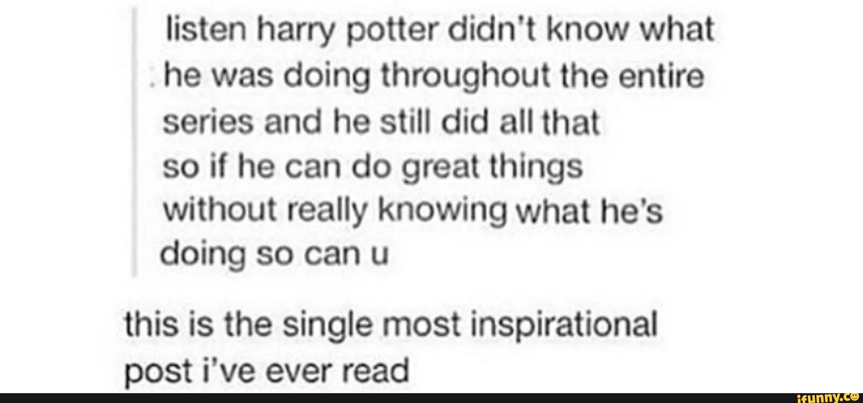 listen harry potter didn't know what
.
he was doing throughout the entire
series and he still did all that
so if he can do great things
without really knowing what he's
doing so can u
this is the single most inspirational
post i've ever read