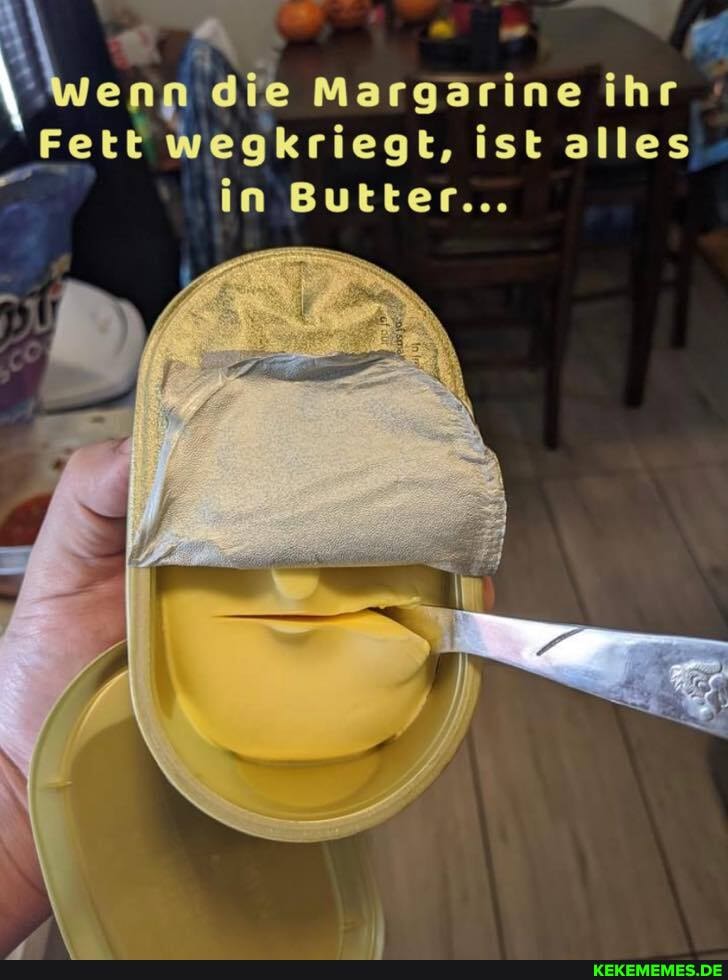 die Margarine ihr
Fett wegkriegt, ist alles in Butter...