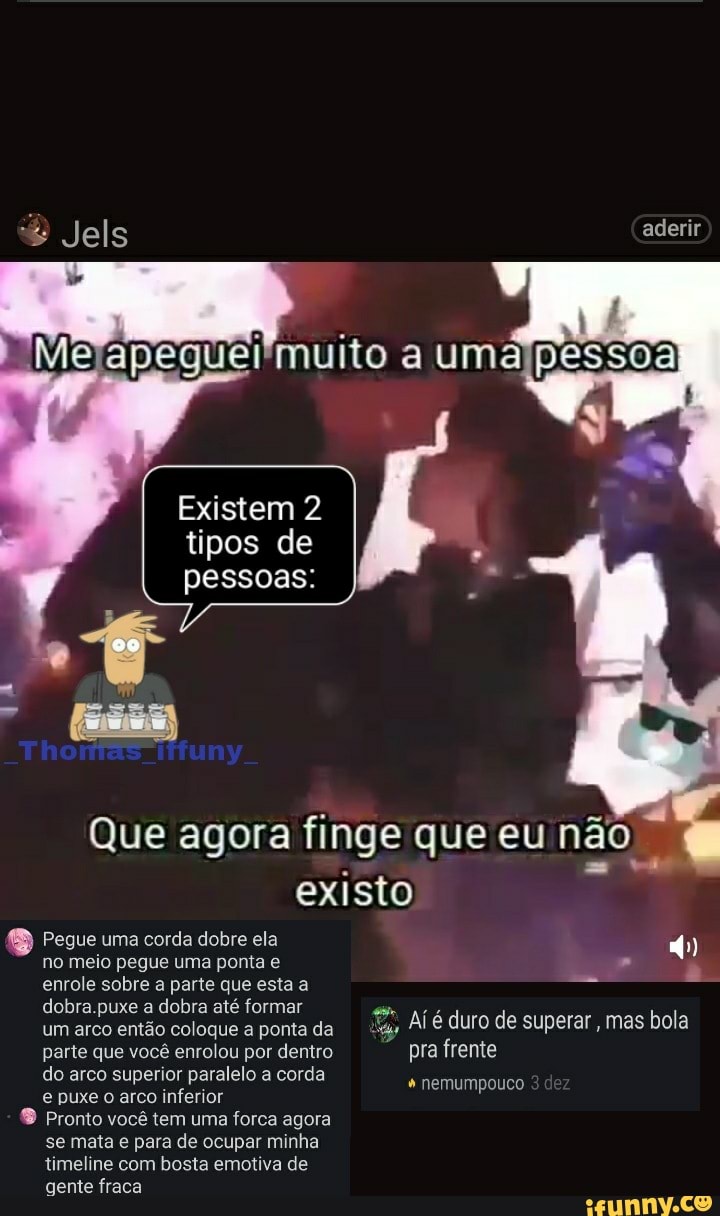 Jels aderir
to uma
Existem 2 tipos de pessoas:
Que agora finge que eu não existo
Pegue uma corda dobre ela no meio pegue uma ponta e enrole sobre a parte que esta a dobra puxe a dobra até formar um arco então coloque a ponta da "Sã Aí é duro de superar , mas bola parte que você enrolou por dentro pra frente do arco superior paralelo a corda + nemumpouco e puxe o arco inferior
Pronto você tem uma forca agora
se mata e para de ocupar minha timeline com bosta emotiva de gente fraca