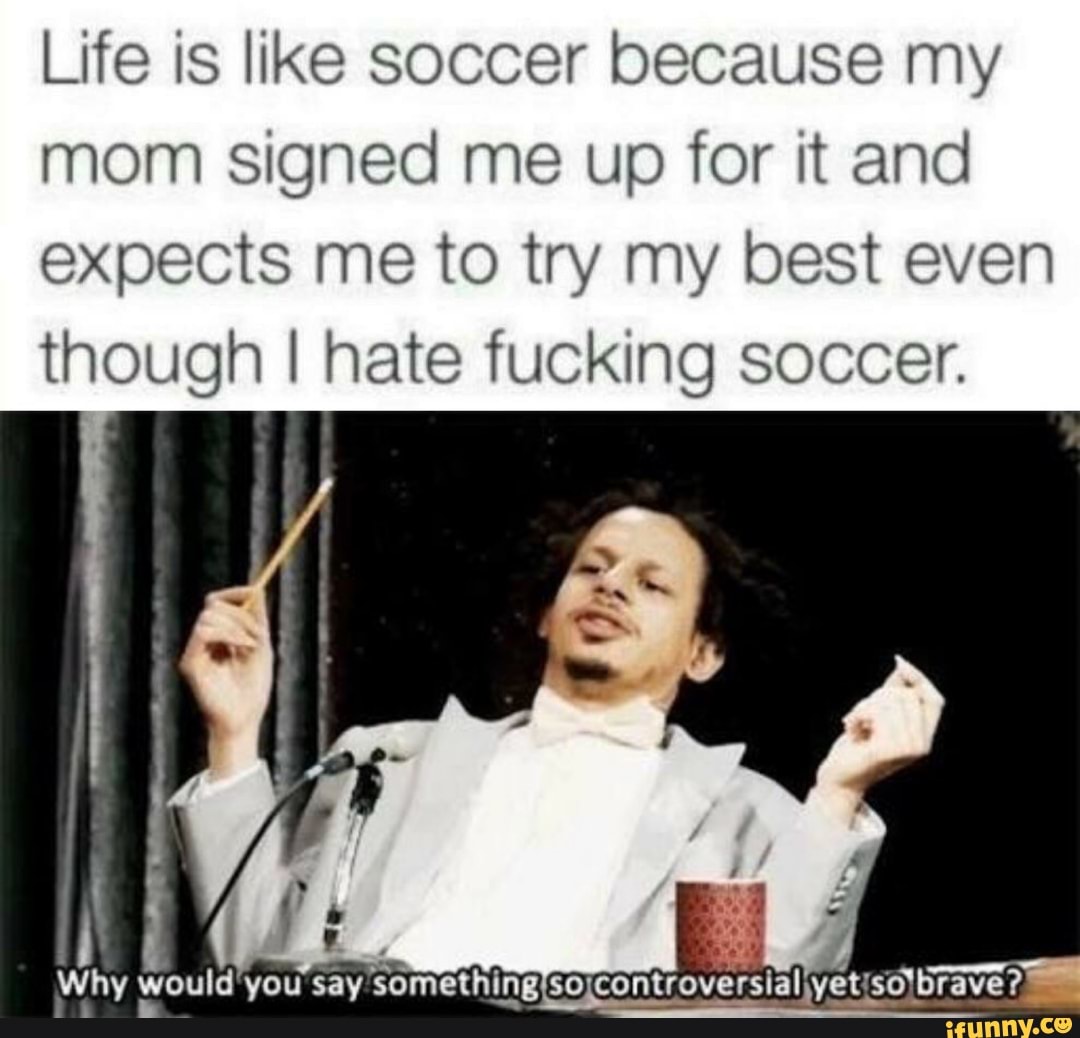 Life is like soccer because my
mom signed me up for it and
expects me to try my best even
though I hate fucking soccer.