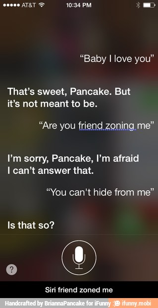 That's sweet, Pancake. But
it's not meant to be.
"Are you friend.zoning me"
I'm sorry, Pancake, I'm afraid
I can't answer that.
"You can't hide from me"
Siri friend zoned me - Siri friend zoned me