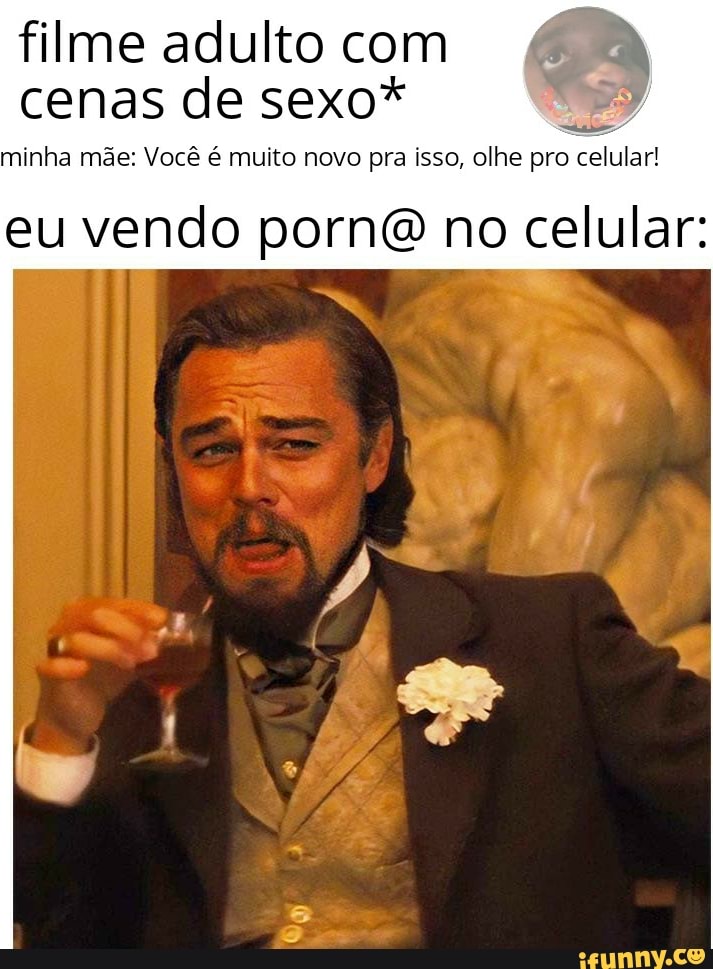 filme adulto com cenas de sexo*
minha mãe: Você é multo nevo pra isso, olhe pro celular!
eu vendo pornô no celular: