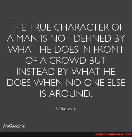 THE TRUE CHARACTER OF A MAN IS NOT DEFINED By
WHAT HE DOES IN FRONT OF A CROWD BUT INSTEAD BY WHAT HE DOES WHEN NO ONE ELSE IS AROUND.
Unknown.