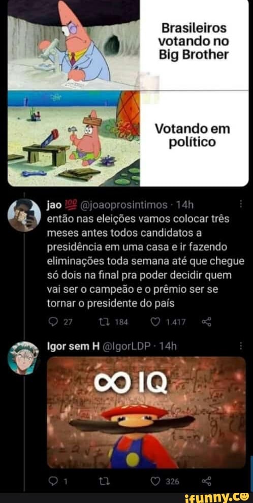 Brasileiros votando no
Big Brother
Votando em político
jao
então nas eleições vamos colocar três meses antes todos candidatos a presidência em uma casa e ir fazendo eliminações toda semana até que chegue só dois na final pra poder decidir quem vai ser campeão e o prêmio ser se tornar o presidente do país
Igor sem H [