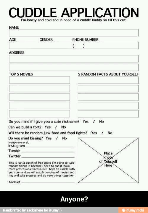 CUDDLE APPLICATION
Fm lonely and cold and in need of a cuddle buddy so fill this out
NAME
TOP 5 MOVIES 5 RANDOM FACTS ABOUT YOURSELF
Do you mind if give you a cute nickname? Yes No
Can we build a fort? Yes No
Will there be random junk food and food fights? Yes No
Do you mind kissing? Yes No
patna y
Twitter
o
Not
random dang m because o don Here
more professional filed in but I hope to cuddle with
'ou son and we
wil watch bunches of owes and - Anyone?